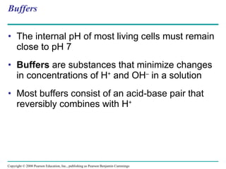 Buffers The internal pH of most living cells must remain close to pH 7 Buffers  are substances that minimize changes in concentrations of H +  and OH –  in a solution Most buffers consist of an acid-base pair that reversibly combines with H + Copyright © 2008 Pearson Education, Inc., publishing as Pearson Benjamin Cummings 