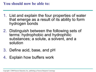 You should now be able to: List and explain the four properties of water that emerge as a result of its ability to form hydrogen bonds Distinguish between the following sets of terms: hydrophobic and hydrophilic substances; a solute, a solvent, and a solution Define acid, base, and pH Explain how buffers work Copyright © 2008 Pearson Education, Inc., publishing as Pearson Benjamin Cummings 