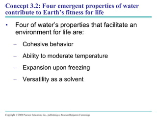 Concept 3.2: Four emergent properties of water contribute to Earth’s fitness for life Four of water’s properties that facilitate an environment for life are: Cohesive behavior Ability to moderate temperature Expansion upon freezing Versatility as a solvent Copyright © 2008 Pearson Education, Inc., publishing as Pearson Benjamin Cummings 