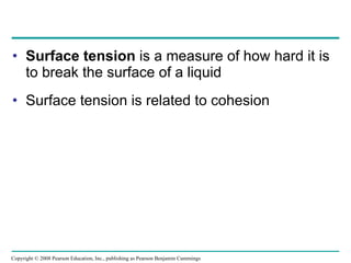 Surface tension  is a measure of how hard it is to break the surface of a liquid Surface tension is related to cohesion Copyright © 2008 Pearson Education, Inc., publishing as Pearson Benjamin Cummings 