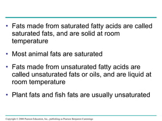 Fats made from saturated fatty acids are called saturated fats, and are solid at room temperature Most animal fats are saturated Fats made from unsaturated fatty acids are called unsaturated fats or oils, and are liquid at room temperature Plant fats and fish fats are usually unsaturated Copyright © 2008 Pearson Education, Inc., publishing as Pearson Benjamin Cummings 