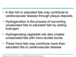 A diet rich in saturated fats may contribute to cardiovascular disease through plaque deposits  Hydrogenation is the process of converting unsaturated fats to saturated fats by adding hydrogen Hydrogenating vegetable oils also creates unsaturated fats with  trans  double bonds These  trans  fats may contribute more than saturated fats to cardiovascular disease Copyright © 2008 Pearson Education, Inc., publishing as Pearson Benjamin Cummings 