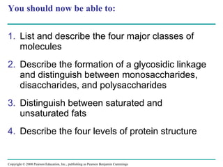 You should now be able to: List and describe the four major classes of molecules Describe the formation of a glycosidic linkage and distinguish between monosaccharides, disaccharides, and polysaccharides Distinguish between saturated and unsaturated fats  Describe the four levels of protein structure Copyright © 2008 Pearson Education, Inc., publishing as Pearson Benjamin Cummings 