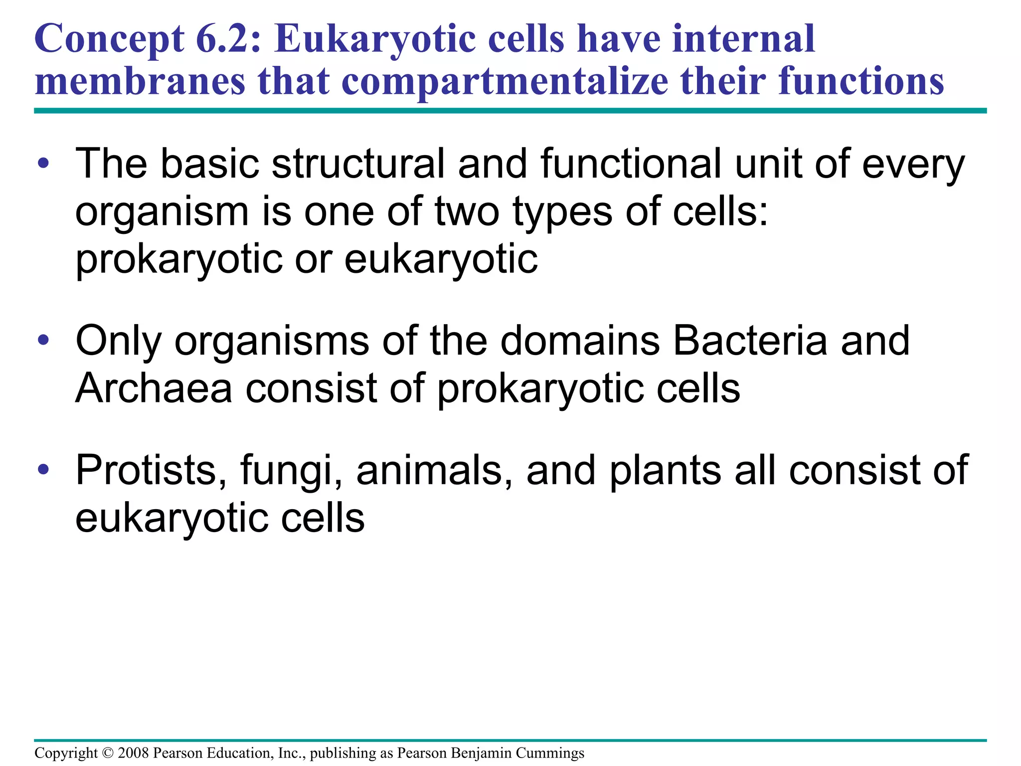Concept 6.2: Eukaryotic cells have internal membranes that compartmentalize their functions The basic structural and functional unit of every organism is one of two types of cells: prokaryotic or eukaryotic Only organisms of the domains Bacteria and Archaea consist of prokaryotic cells Protists, fungi, animals, and plants all consist of eukaryotic cells Copyright © 2008 Pearson Education, Inc., publishing as Pearson Benjamin Cummings 