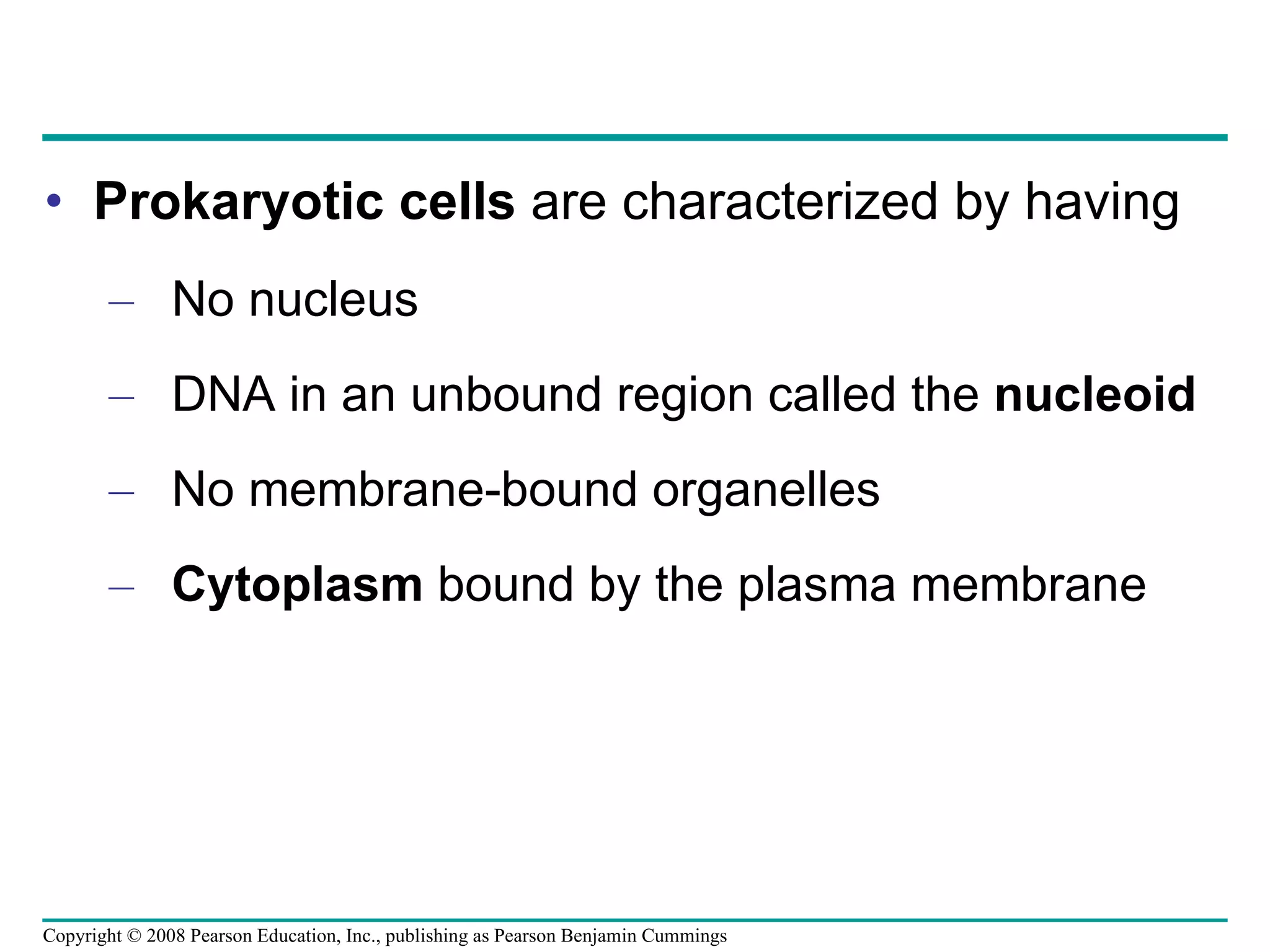 Prokaryotic cells  are characterized by having No nucleus DNA in an unbound region called the  nucleoid No membrane-bound organelles Cytoplasm  bound by the plasma membrane Copyright © 2008 Pearson Education, Inc., publishing as Pearson Benjamin Cummings 