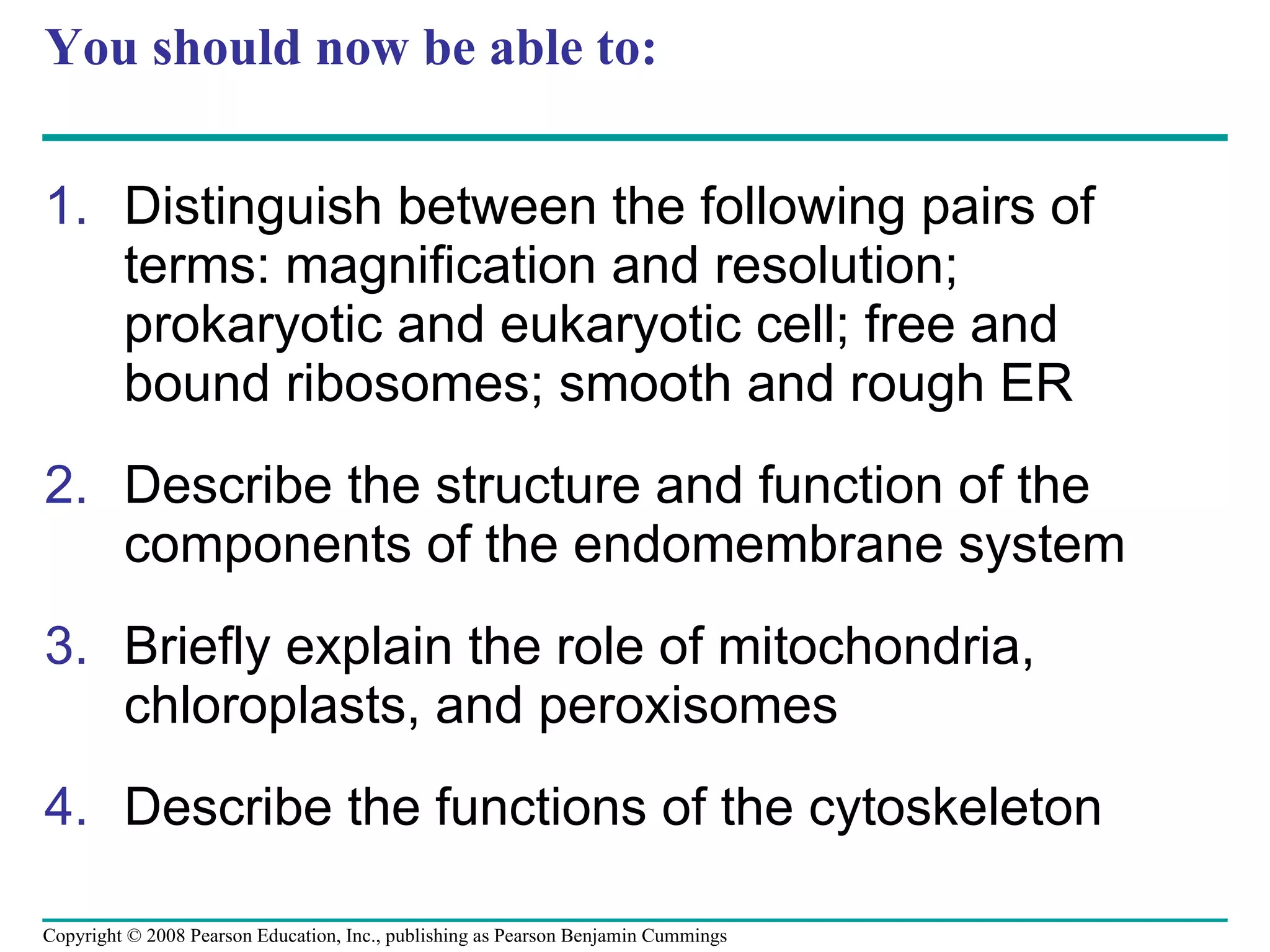 You should now be able to: Distinguish between the following pairs of terms: magnification and resolution; prokaryotic and eukaryotic cell; free and bound ribosomes; smooth and rough ER Describe the structure and function of the components of the endomembrane system Briefly explain the role of mitochondria, chloroplasts, and peroxisomes Describe the functions of the cytoskeleton Copyright © 2008 Pearson Education, Inc., publishing as Pearson Benjamin Cummings 