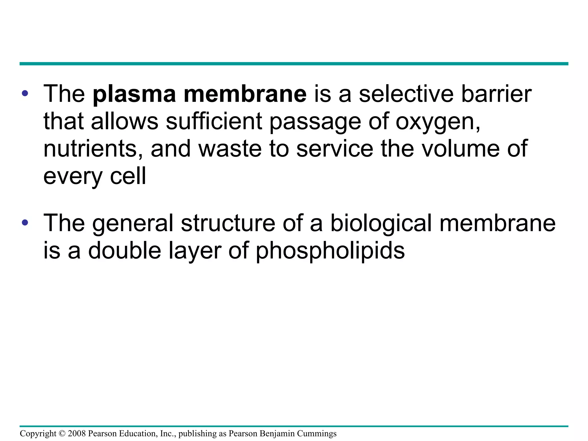 The  plasma membrane  is a selective barrier that allows sufficient passage of oxygen, nutrients, and waste to service the volume of every cell The general structure of a biological membrane is a double layer of phospholipids Copyright © 2008 Pearson Education, Inc., publishing as Pearson Benjamin Cummings 