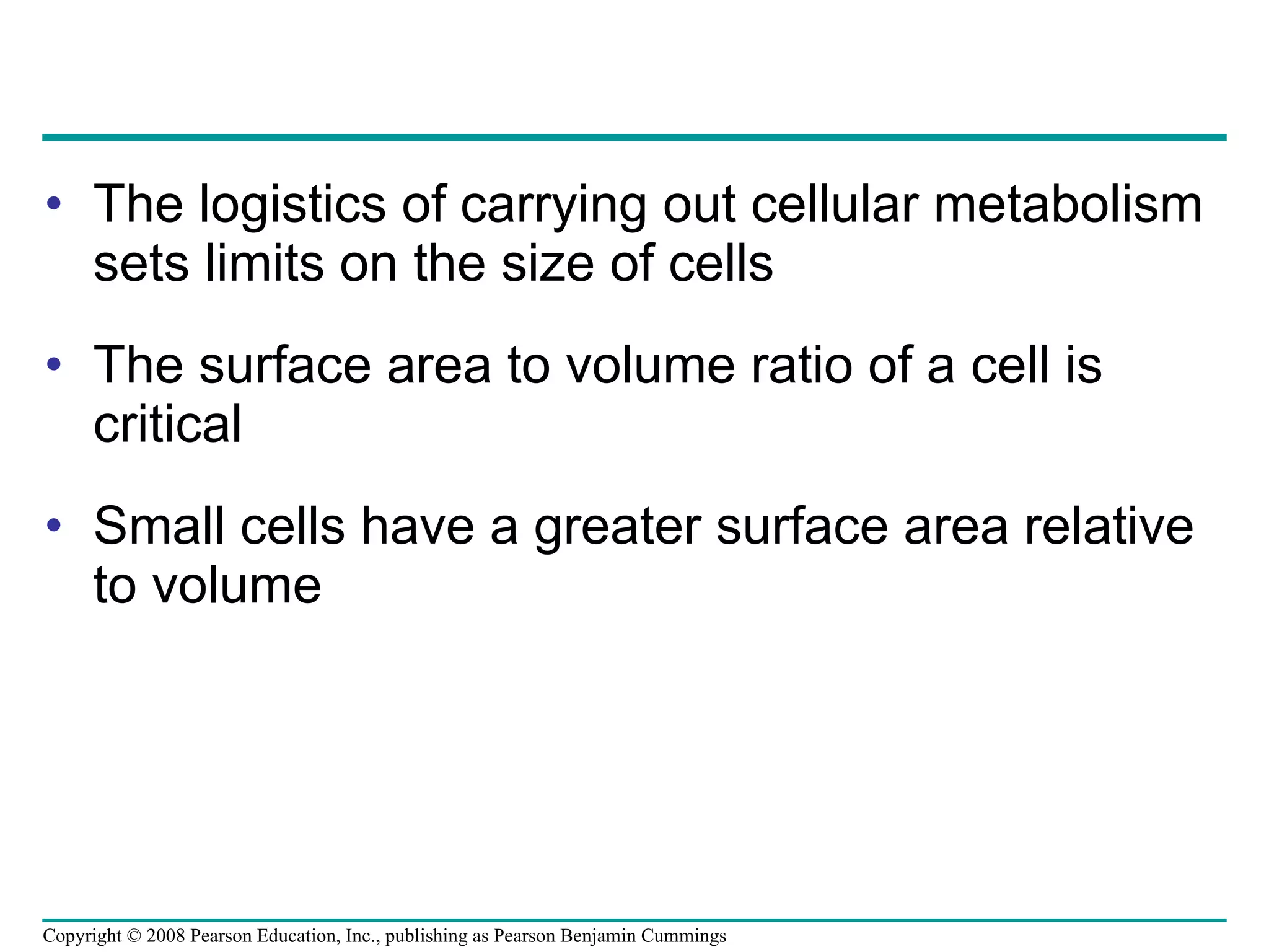 The logistics of carrying out cellular metabolism sets limits on the size of cells  The surface area to volume ratio of a cell is critical Small cells have a greater surface area relative to volume Copyright © 2008 Pearson Education, Inc., publishing as Pearson Benjamin Cummings 