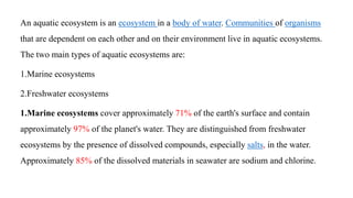 An aquatic ecosystem is an ecosystem in a body of water. Communities of organisms
that are dependent on each other and on their environment live in aquatic ecosystems.
The two main types of aquatic ecosystems are:
1.Marine ecosystems
2.Freshwater ecosystems
1.Marine ecosystems cover approximately 71% of the earth's surface and contain
approximately 97% of the planet's water. They are distinguished from freshwater
ecosystems by the presence of dissolved compounds, especially salts, in the water.
Approximately 85% of the dissolved materials in seawater are sodium and chlorine.
 