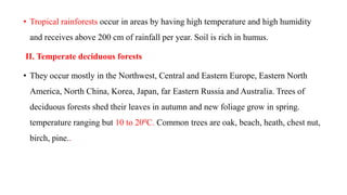 • Tropical rainforests occur in areas by having high temperature and high humidity
and receives above 200 cm of rainfall per year. Soil is rich in humus.
II. Temperate deciduous forests
• They occur mostly in the Northwest, Central and Eastern Europe, Eastern North
America, North China, Korea, Japan, far Eastern Russia and Australia. Trees of
deciduous forests shed their leaves in autumn and new foliage grow in spring.
temperature ranging but 10 to 200C. Common trees are oak, beach, heath, chest nut,
birch, pine..
 