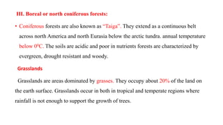 III. Boreal or north coniferous forests:
• Coniferous forests are also known as “Taiga‟. They extend as a continuous belt
across north America and north Eurasia below the arctic tundra. annual temperature
below 00C. The soils are acidic and poor in nutrients forests are characterized by
evergreen, drought resistant and woody.
Grasslands
Grasslands are areas dominated by grasses. They occupy about 20% of the land on
the earth surface. Grasslands occur in both in tropical and temperate regions where
rainfall is not enough to support the growth of trees.
 