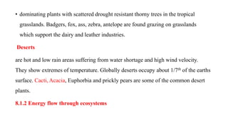 • dominating plants with scattered drought resistant thorny trees in the tropical
grasslands. Badgers, fox, ass, zebra, antelope are found grazing on grasslands
which support the dairy and leather industries.
Deserts
are hot and low rain areas suffering from water shortage and high wind velocity.
They show extremes of temperature. Globally deserts occupy about 1/7th of the earths
surface. Cacti, Acacia, Euphorbia and prickly pears are some of the common desert
plants.
8.1.2 Energy flow through ecosystems
 
