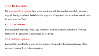 8.1.2.1 The food chains
The transfer of food - energy from plants to animals and then to other animals by successive
stage of feeding is called a food chain. the sequence of organisms that are related to each other
for their source of food.
8.1.2.2. The food web
In an ecosystem there are a very large number of interlinked chains and forms a food web.
Stability of the ecosystem is maintained by food web.
8..1.3 Ecological pyramid.
Ecological pyramid is the graphic representation of the number, biomass and energy of the
successive trophic levels of an ecosystem
 