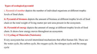 Types of ecological pyramid
i. Pyramid of number depicts the number of individual organisms at different trophic
levels of food chain.
ii. Pyramid of biomass depicts the amount of biomass at different trophic levels of food
chain or the total weight of living matter per unit area present in the ecosystem.
iii. Pyramid of energy depicts the amount of energy at different trophic levels of food
chain. It shows how energy moves throughout an ecosystem.
8.2 Cycling of Materials (Nutrients)
Every ecosystem has several interrelated mechanisms that affect human life. These are
the water cycle, the carbon cycle, the oxygen cycle, the nitrogen cycle and the energy
cycle
 