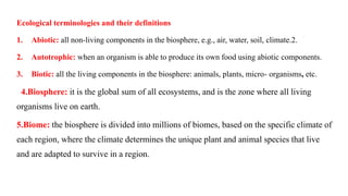 Ecological terminologies and their definitions
1. Abiotic: all non-living components in the biosphere, e.g., air, water, soil, climate.2.
2. Autotrophic: when an organism is able to produce its own food using abiotic components.
3. Biotic: all the living components in the biosphere: animals, plants, micro- organisms, etc.
4.Biosphere: it is the global sum of all ecosystems, and is the zone where all living
organisms live on earth.
5.Biome: the biosphere is divided into millions of biomes, based on the specific climate of
each region, where the climate determines the unique plant and animal species that live
and are adapted to survive in a region.
 