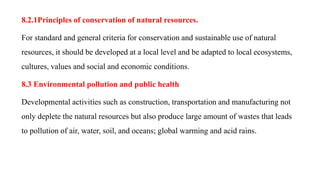 8.2.1Principles of conservation of natural resources.
For standard and general criteria for conservation and sustainable use of natural
resources, it should be developed at a local level and be adapted to local ecosystems,
cultures, values and social and economic conditions.
8.3 Environmental pollution and public health
Developmental activities such as construction, transportation and manufacturing not
only deplete the natural resources but also produce large amount of wastes that leads
to pollution of air, water, soil, and oceans; global warming and acid rains.
 