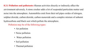 8.3.1 Pollution and pollutants:-Human activities directly or indirectly affect the
environment adversely. A stone crusher adds a lot of suspended particulate matter and
noise into the atmosphere. Automobiles emit from their tail pipes oxides of nitrogen,
sulphur dioxide, carbon dioxide, carbon monoxide and a complex mixture of unburnt
hydrocarbons and black soot which pollute the atmosphere.
Pollution may be of the following types:
• Air pollution
• Noise pollution
• Water pollution
• Soil pollution
• Thermal pollution
 