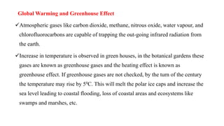 Global Warming and Greenhouse Effect
Atmospheric gases like carbon dioxide, methane, nitrous oxide, water vapour, and
chlorofluorocarbons are capable of trapping the out-going infrared radiation from
the earth.
Increase in temperature is observed in green houses, in the botanical gardens these
gases are known as greenhouse gases and the heating effect is known as
greenhouse effect. If greenhouse gases are not checked, by the turn of the century
the temperature may rise by 50C. This will melt the polar ice caps and increase the
sea level leading to coastal flooding, loss of coastal areas and ecosystems like
swamps and marshes, etc.
 