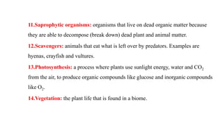 11.Saprophytic organisms: organisms that live on dead organic matter because
they are able to decompose (break down) dead plant and animal matter.
12.Scavengers: animals that eat what is left over by predators. Examples are
hyenas, crayfish and vultures.
13.Photosynthesis: a process where plants use sunlight energy, water and CO2
from the air, to produce organic compounds like glucose and inorganic compounds
like O2.
14.Vegetation: the plant life that is found in a biome.
 