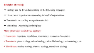 Branches of ecology
 Ecology can be divided depending on the following concepts:-
 Hierarchical organization –according to level of organization
 Taxonomic –according to organisms studied
 Time/Place -According to time/place
Many other ways to subdivide ecology:
• Hierarchic: organism, population, community, ecosystem, biosphere
• Taxonomic: plant ecology, animal ecology, microbial ecology, avian ecology, etc.
• Time/Place: marine ecology, tropical ecology, freshwater ecology
 