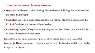 Hierarchical structure of ecological systems
• Organism: fundamental unit of ecology. No smaller unit in biology has an independent
life in the environment.
• Population: A group of organisms consisting of a number of different populations that
live in defined area and interact with each other.
• Community: A group of organisms consisting of a number of different species that live in
an area and interact with each other
Ecosystem: a biological community plus all of the abiotic factors influencing that
community. Biome: A distinct ecological community of plants and animals living together
in a particular climate.
 