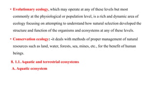 • Evolutionary ecology, which may operate at any of these levels but most
commonly at the physiological or population level, is a rich and dynamic area of
ecology focusing on attempting to understand how natural selection developed the
structure and function of the organisms and ecosystems at any of these levels.
• Conservation ecology: -it deals with methods of proper management of natural
resources such as land, water, forests, sea, mines, etc., for the benefit of human
beings.
8. 1.1. Aquatic and terrestrial ecosystems
A. Aquatic ecosystem
 