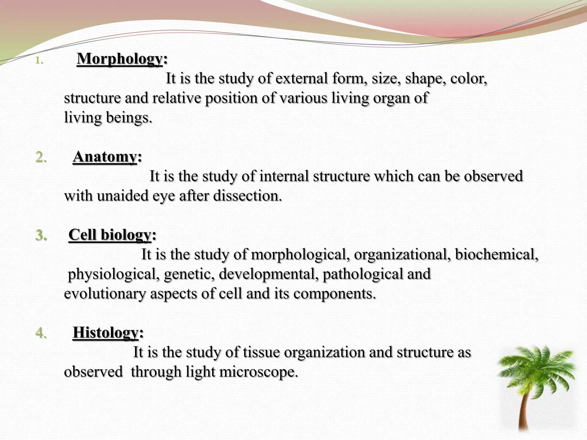 1. Morphology:
It is the study of external form, size, shape, color,
structure and relative position of various living organ of
living beings.
2. Anatomy:
It is the study of internal structure which can be observed
with unaided eye after dissection.
3. Cell biology:
It is the study of morphological, organizational, biochemical,
physiological, genetic, developmental, pathological and
evolutionary aspects of cell and its components.
4. Histology:
It is the study of tissue organization and structure as
observed through light microscope.
 