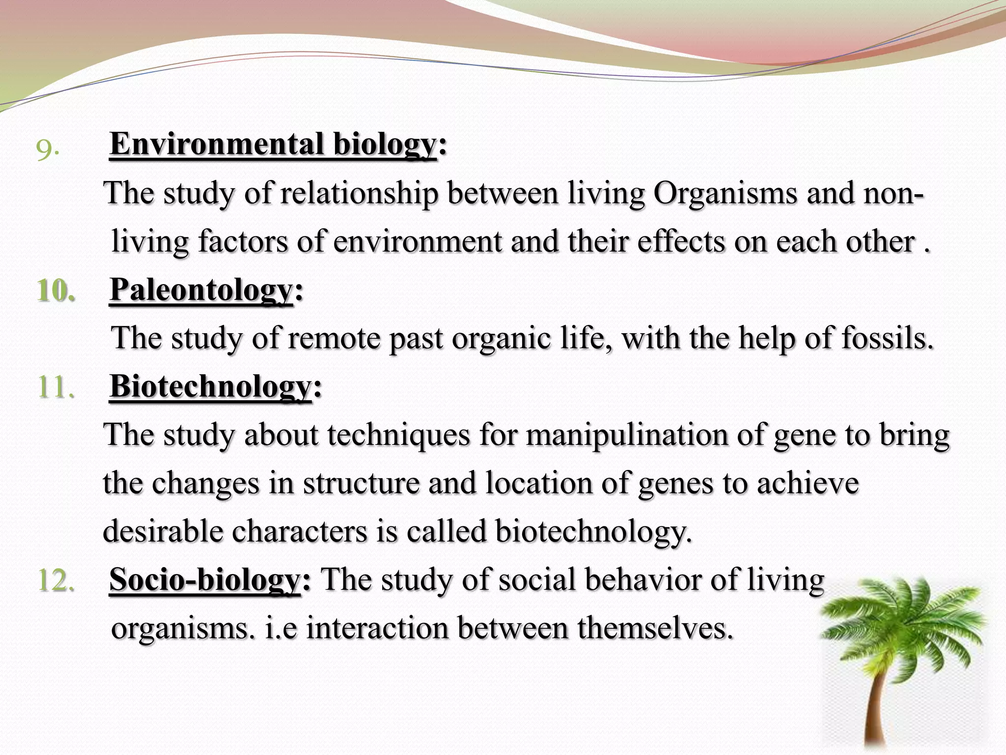 9. Environmental biology:
The study of relationship between living Organisms and non-
living factors of environment and their effects on each other .
10. Paleontology:
The study of remote past organic life, with the help of fossils.
11. Biotechnology:
The study about techniques for manipulination of gene to bring
the changes in structure and location of genes to achieve
desirable characters is called biotechnology.
12. Socio-biology: The study of social behavior of living
organisms. i.e interaction between themselves.
 