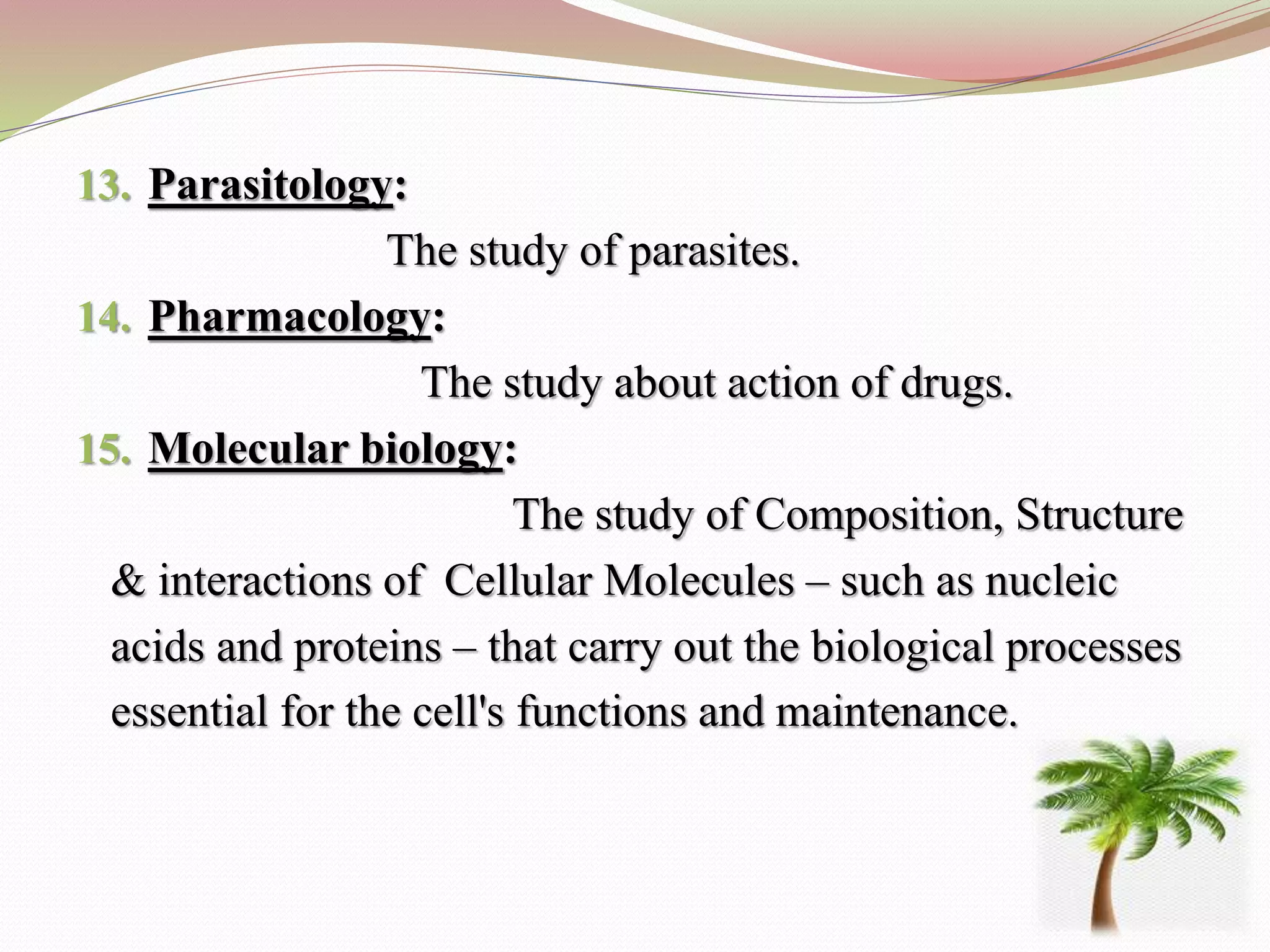 13. Parasitology:
The study of parasites.
14. Pharmacology:
The study about action of drugs.
15. Molecular biology:
The study of Composition, Structure
& interactions of Cellular Molecules – such as nucleic
acids and proteins – that carry out the biological processes
essential for the cell's functions and maintenance.
 