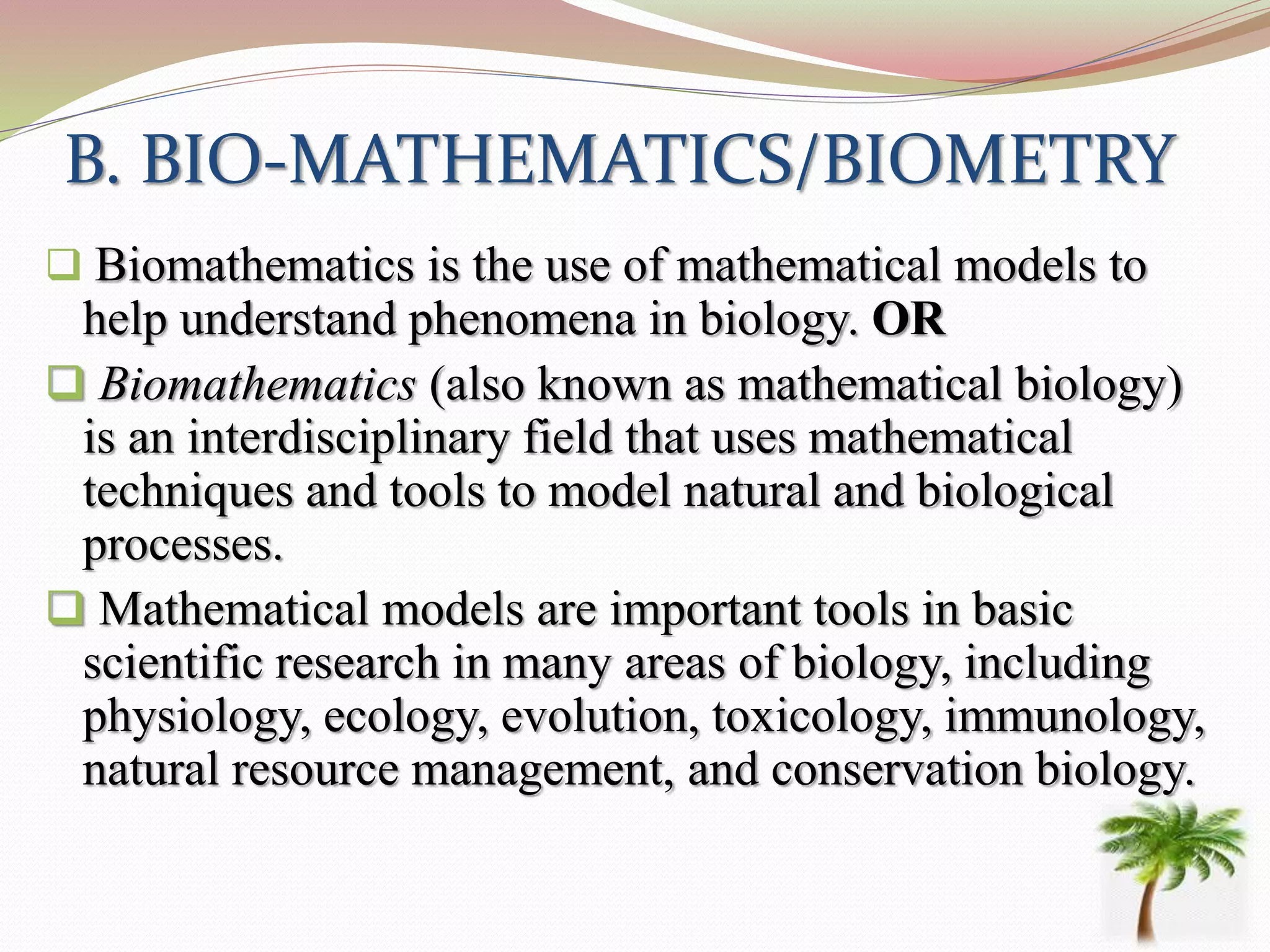 B. BIO-MATHEMATICS/BIOMETRY
 Biomathematics is the use of mathematical models to
help understand phenomena in biology. OR
 Biomathematics (also known as mathematical biology)
is an interdisciplinary field that uses mathematical
techniques and tools to model natural and biological
processes.
 Mathematical models are important tools in basic
scientific research in many areas of biology, including
physiology, ecology, evolution, toxicology, immunology,
natural resource management, and conservation biology.
 