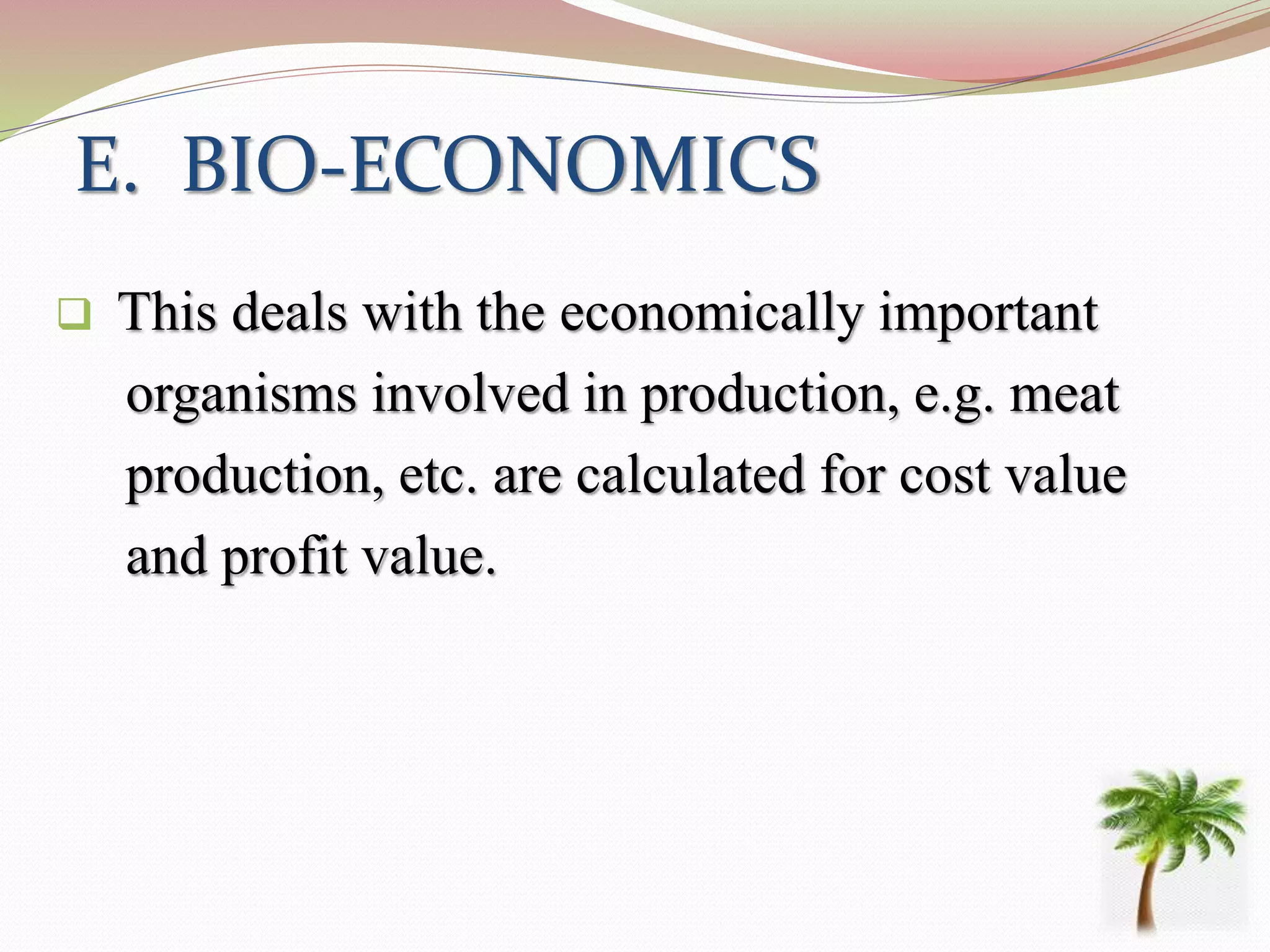 E. BIO-ECONOMICS
 This deals with the economically important
organisms involved in production, e.g. meat
production, etc. are calculated for cost value
and profit value.
 