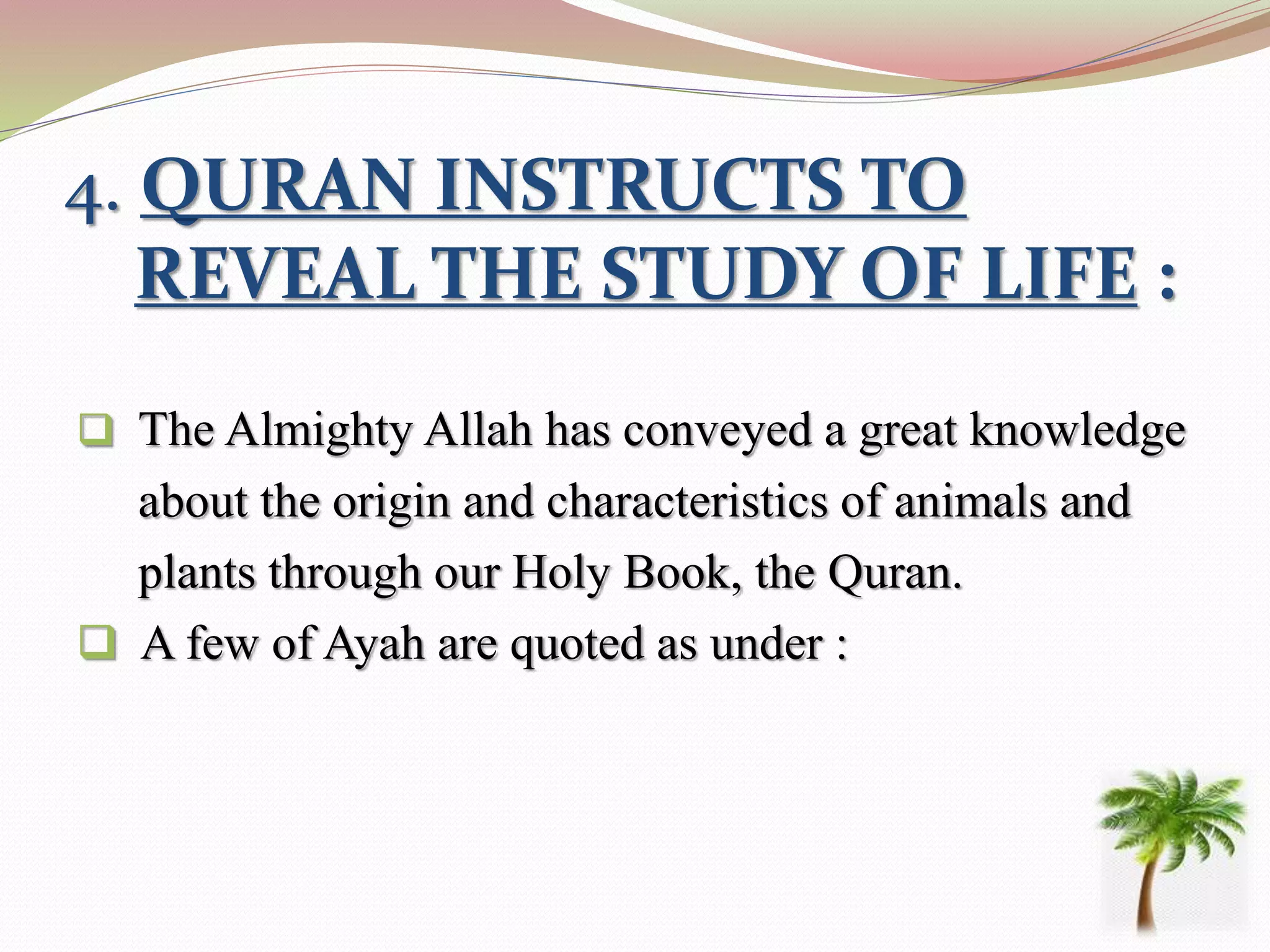 4. QURAN INSTRUCTS TO
REVEAL THE STUDY OF LIFE :
 The Almighty Allah has conveyed a great knowledge
about the origin and characteristics of animals and
plants through our Holy Book, the Quran.
 A few of Ayah are quoted as under :
 