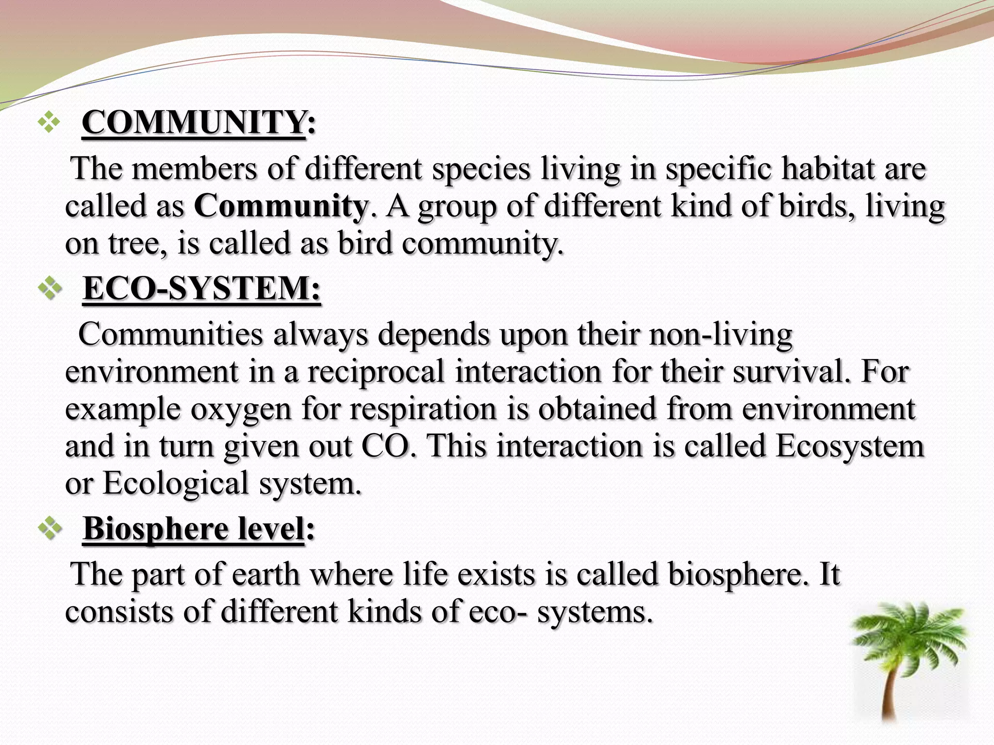  COMMUNITY:
The members of different species living in specific habitat are
called as Community. A group of different kind of birds, living
on tree, is called as bird community.
 ECO-SYSTEM:
Communities always depends upon their non-living
environment in a reciprocal interaction for their survival. For
example oxygen for respiration is obtained from environment
and in turn given out CO. This interaction is called Ecosystem
or Ecological system.
 Biosphere level:
The part of earth where life exists is called biosphere. It
consists of different kinds of eco- systems.
 