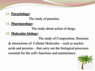 13. Parasitology:
The study of parasites.
14. Pharmacology:
The study about action of drugs.
15. Molecular biology:
The study of Composition, Structure
& interactions of Cellular Molecules – such as nucleic
acids and proteins – that carry out the biological processes
essential for the cell's functions and maintenance.
 