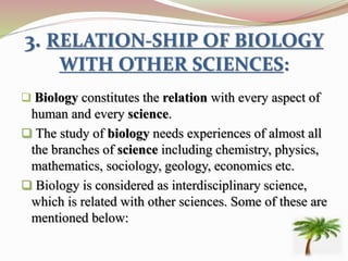 3. RELATION-SHIP OF BIOLOGY
WITH OTHER SCIENCES:
 Biology constitutes the relation with every aspect of
human and every science.
 The study of biology needs experiences of almost all
the branches of science including chemistry, physics,
mathematics, sociology, geology, economics etc.
 Biology is considered as interdisciplinary science,
which is related with other sciences. Some of these are
mentioned below:
 