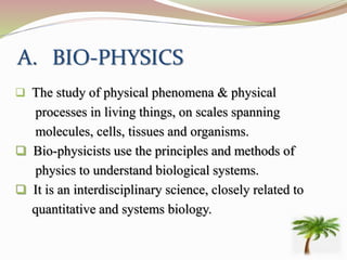 A. BIO-PHYSICS
 The study of physical phenomena & physical
processes in living things, on scales spanning
molecules, cells, tissues and organisms.
 Bio-physicists use the principles and methods of
physics to understand biological systems.
 It is an interdisciplinary science, closely related to
quantitative and systems biology.
 