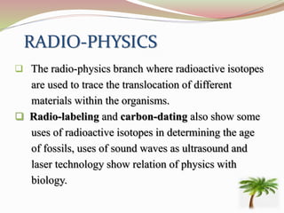 RADIO-PHYSICS
 The radio-physics branch where radioactive isotopes
are used to trace the translocation of different
materials within the organisms.
 Radio-labeling and carbon-dating also show some
uses of radioactive isotopes in determining the age
of fossils, uses of sound waves as ultrasound and
laser technology show relation of physics with
biology.
 