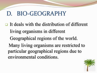 D. BIO-GEOGRAPHY
 It deals with the distribution of different
living organisms in different
Geographical regions of the world.
Many living organisms are restricted to
particular geographical regions due to
environmental conditions.
 