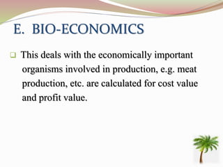 E. BIO-ECONOMICS
 This deals with the economically important
organisms involved in production, e.g. meat
production, etc. are calculated for cost value
and profit value.
 
