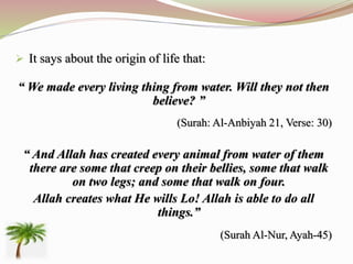  It says about the origin of life that:
“ We made every living thing from water. Will they not then
believe? ”
(Surah: Al-Anbiyah 21, Verse: 30)
“ And Allah has created every animal from water of them
there are some that creep on their bellies, some that walk
on two legs; and some that walk on four.
Allah creates what He wills Lo! Allah is able to do all
things.”
(Surah Al-Nur, Ayah-45)
 