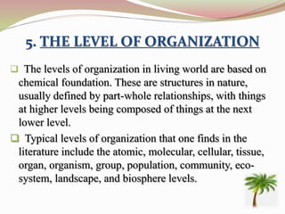 5. THE LEVEL OF ORGANIZATION
 The levels of organization in living world are based on
chemical foundation. These are structures in nature,
usually defined by part-whole relationships, with things
at higher levels being composed of things at the next
lower level.
 Typical levels of organization that one finds in the
literature include the atomic, molecular, cellular, tissue,
organ, organism, group, population, community, eco-
system, landscape, and biosphere levels.
 