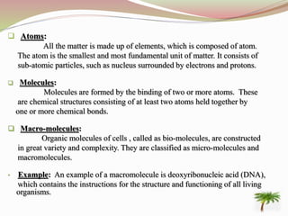  Atoms:
All the matter is made up of elements, which is composed of atom.
The atom is the smallest and most fundamental unit of matter. It consists of
sub-atomic particles, such as nucleus surrounded by electrons and protons.
 Molecules:
Molecules are formed by the binding of two or more atoms. These
are chemical structures consisting of at least two atoms held together by
one or more chemical bonds.
 Macro-molecules:
Organic molecules of cells , called as bio-molecules, are constructed
in great variety and complexity. They are classified as micro-molecules and
macromolecules.
• Example: An example of a macromolecule is deoxyribonucleic acid (DNA),
which contains the instructions for the structure and functioning of all living
organisms.
 