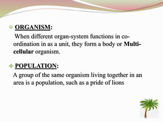  ORGANISM:
When different organ-system functions in co-
ordination in as a unit, they form a body or Multi-
cellular organism.
 POPULATION:
A group of the same organism living together in an
area is a population, such as a pride of lions
 