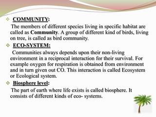  COMMUNITY:
The members of different species living in specific habitat are
called as Community. A group of different kind of birds, living
on tree, is called as bird community.
 ECO-SYSTEM:
Communities always depends upon their non-living
environment in a reciprocal interaction for their survival. For
example oxygen for respiration is obtained from environment
and in turn given out CO. This interaction is called Ecosystem
or Ecological system.
 Biosphere level:
The part of earth where life exists is called biosphere. It
consists of different kinds of eco- systems.
 
