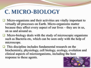 C. MICRO-BIOLOGY
 Micro-organisms and their activities are vitally important to
virtually all processes on Earth. Micro-organisms matter
because they affect every aspect of our lives – they are in us,
on us and around us.
 Micro-biology deals with the study of microscopic organisms
such as Bacteria etc, which can be seen only with the help of
microscope.
 This discipline includes fundamental research on the
biochemistry, physiology, cell biology, ecology, evolution and
clinical aspects of microorganisms, including the host
response to these agents.
 