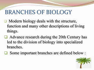 BRANCHES OF BIOLOGY
 Modern biology deals with the structure,
function and many other descriptions of living
things.
 Advance research during the 20th Century has
led to the division of biology into specialized
branches.
 Some important branches are defined below :
 