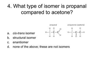 4. What type of isomer is propanal
compared to acetone?
a. cis-trans isomer
b. structural isomer
c. enantiomer
d. none of the above; these are not isomers
 