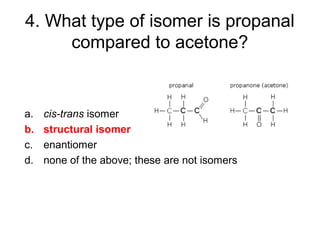 4. What type of isomer is propanal
compared to acetone?
a. cis-trans isomer
b. structural isomer
c. enantiomer
d. none of the above; these are not isomers
 