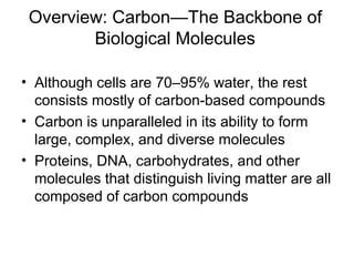 Overview: Carbon—The Backbone of
Biological Molecules
• Although cells are 70–95% water, the rest
consists mostly of carbon-based compounds
• Carbon is unparalleled in its ability to form
large, complex, and diverse molecules
• Proteins, DNA, carbohydrates, and other
molecules that distinguish living matter are all
composed of carbon compounds
 