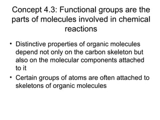 Concept 4.3: Functional groups are the
parts of molecules involved in chemical
reactions
• Distinctive properties of organic molecules
depend not only on the carbon skeleton but
also on the molecular components attached
to it
• Certain groups of atoms are often attached to
skeletons of organic molecules
 